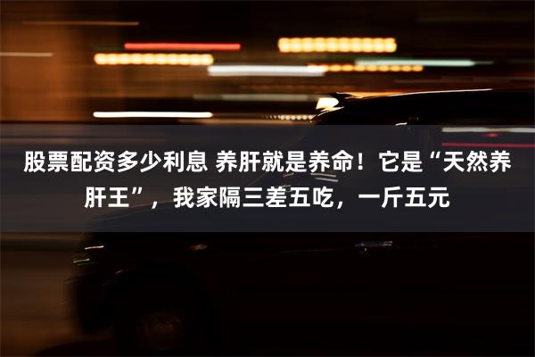 股票配资多少利息 养肝就是养命！它是“天然养肝王”，我家隔三差五吃，一斤五元