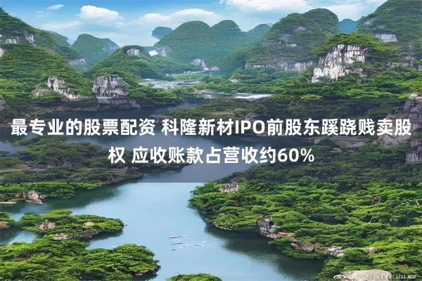 最专业的股票配资 科隆新材IPO前股东蹊跷贱卖股权 应收账款占营收约60%