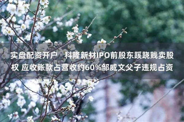 实盘配资开户   科隆新材IPO前股东蹊跷贱卖股权 应收账款占营收约60%邹威文父子违规占资