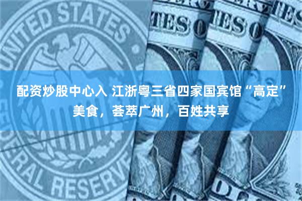 配资炒股中心入 江浙粤三省四家国宾馆“高定”美食，荟萃广州，百姓共享