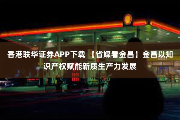 香港联华证券APP下载 【省媒看金昌】金昌以知识产权赋能新质生产力发展