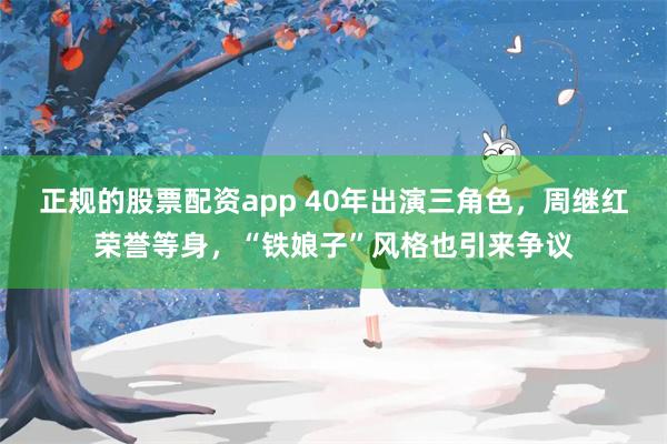 正规的股票配资app 40年出演三角色，周继红荣誉等身，“铁娘子”风格也引来争议