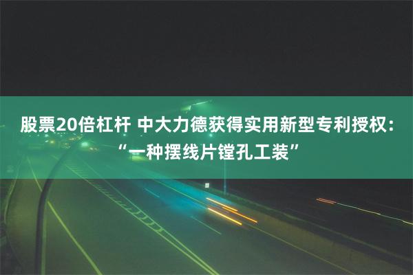 股票20倍杠杆 中大力德获得实用新型专利授权：“一种摆线片镗孔工装”