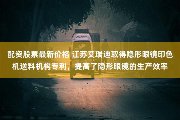 配资股票最新价格 江苏艾瑞迪取得隐形眼镜印色机送料机构专利，提高了隐形眼镜的生产效率