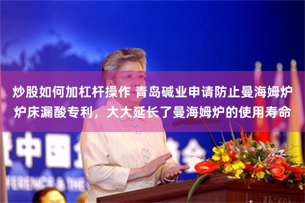 炒股如何加杠杆操作 青岛碱业申请防止曼海姆炉炉床漏酸专利，大大延长了曼海姆炉的使用寿命