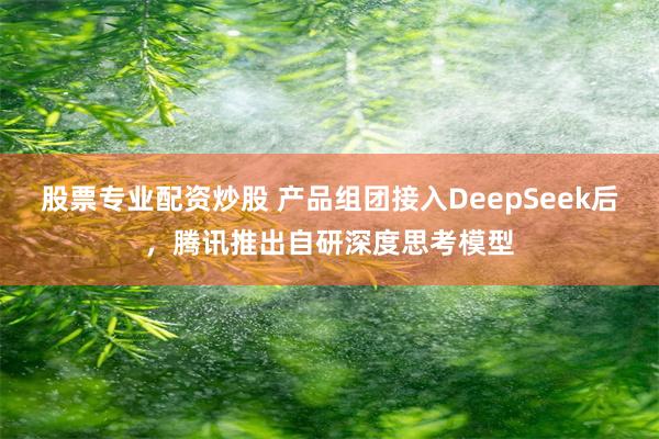 股票专业配资炒股 产品组团接入DeepSeek后，腾讯推出自研深度思考模型