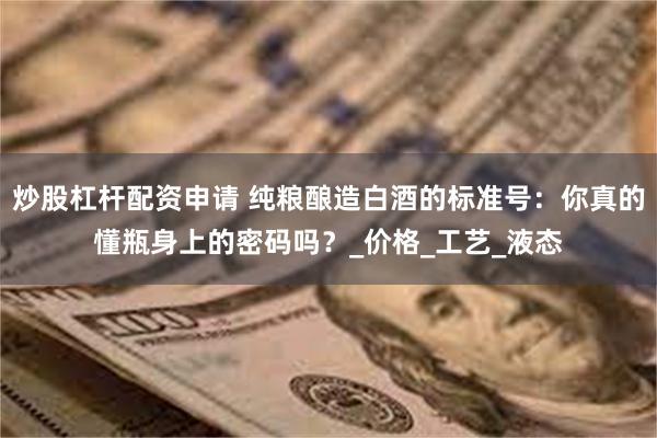 炒股杠杆配资申请 纯粮酿造白酒的标准号：你真的懂瓶身上的密码吗？_价格_工艺_液态