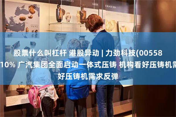 股票什么叫杠杆 港股异动 | 力劲科技(00558)再涨近10% 广汽集团全面启动一体式压铸 机构看好压铸机需求反弹