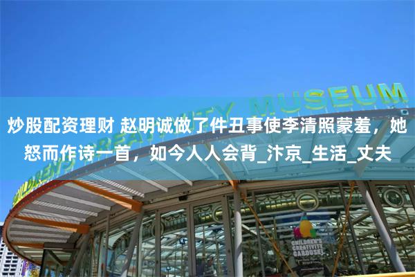 炒股配资理财 赵明诚做了件丑事使李清照蒙羞，她怒而作诗一首，如今人人会背_汴京_生活_丈夫