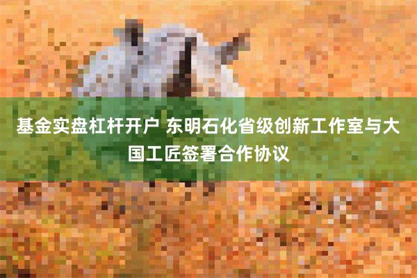 基金实盘杠杆开户 东明石化省级创新工作室与大国工匠签署合作协议