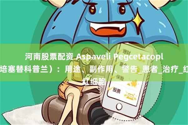 河南股票配资 Aspaveli Pegcetacoplan（培塞替科普兰）：用途、副作用、警告_患者_治疗_红细胞