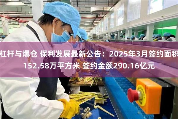 杠杆与爆仓 保利发展最新公告：2025年3月签约面积152.58万平方米 签约金额290.16亿元