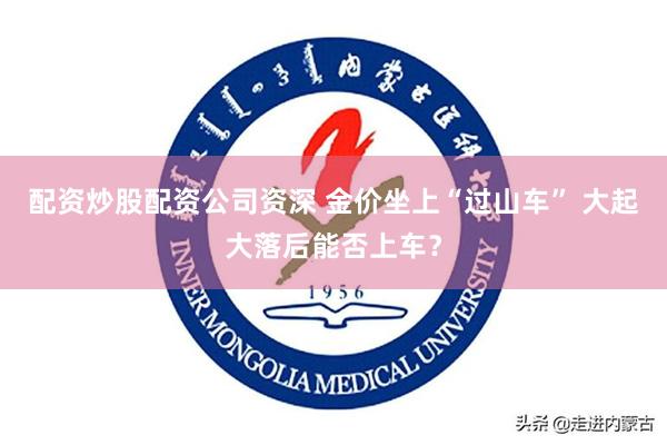 配资炒股配资公司资深 金价坐上“过山车” 大起大落后能否上车？