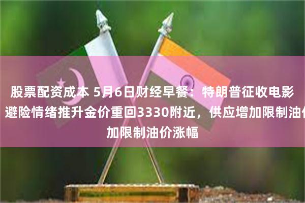 股票配资成本 5月6日财经早餐：特朗普征收电影关税，避险情绪推升金价重回3330附近，供应增加限制油价涨幅