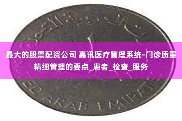 最大的股票配资公司 嘉讯医疗管理系统-门诊质量精细管理的要点_患者_检查_服务