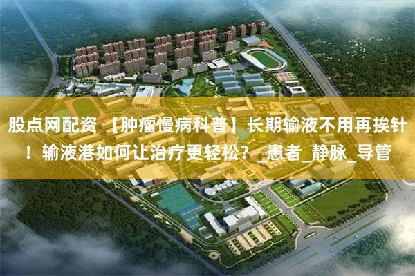 股点网配资 【肿瘤慢病科普】长期输液不用再挨针！输液港如何让治疗更轻松？_患者_静脉_导管