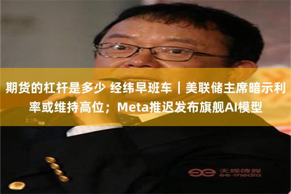 期货的杠杆是多少 经纬早班车｜美联储主席暗示利率或维持高位；Meta推迟发布旗舰AI模型