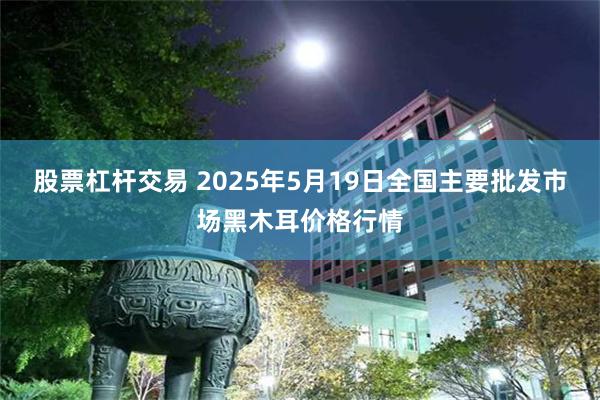 股票杠杆交易 2025年5月19日全国主要批发市场黑木耳价格行情