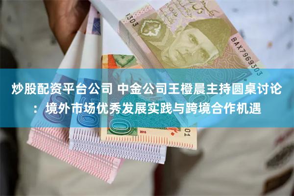 炒股配资平台公司 中金公司王橙晨主持圆桌讨论：境外市场优秀发展实践与跨境合作机遇