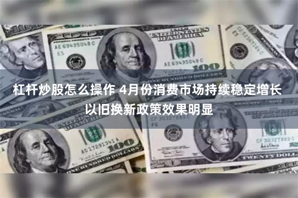 杠杆炒股怎么操作 4月份消费市场持续稳定增长 以旧换新政策效果明显