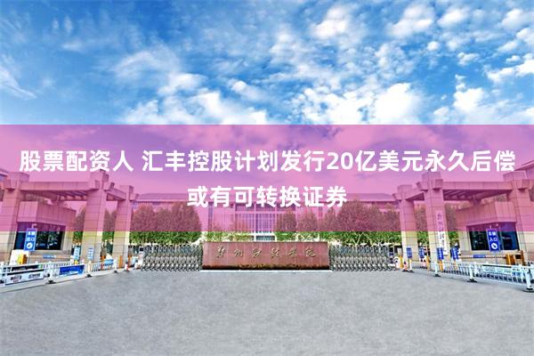 股票配资人 汇丰控股计划发行20亿美元永久后偿或有可转换证券