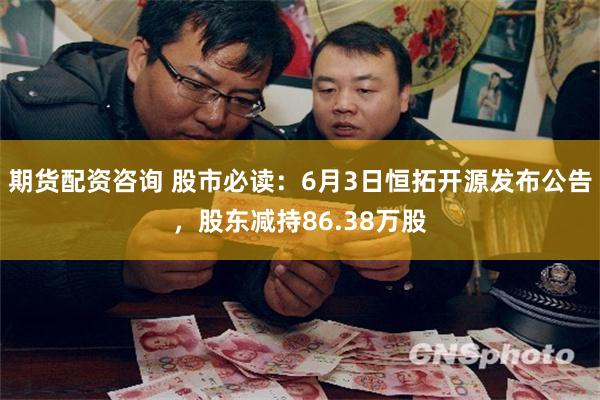期货配资咨询 股市必读：6月3日恒拓开源发布公告，股东减持86.38万股