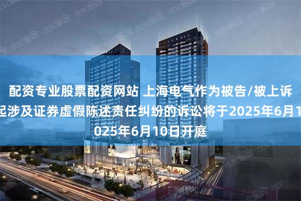 配资专业股票配资网站 上海电气作为被告/被上诉人的12起涉及证券虚假陈述责任纠纷的诉讼将于2025年6月10日开庭