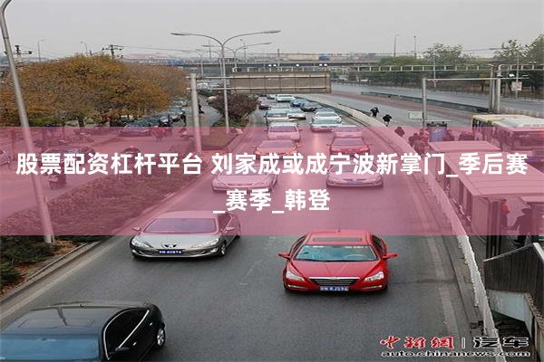 股票配资杠杆平台 刘家成或成宁波新掌门_季后赛_赛季_韩登