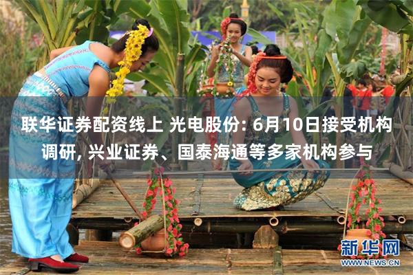 联华证券配资线上 光电股份: 6月10日接受机构调研, 兴业证券、国泰海通等多家机构参与