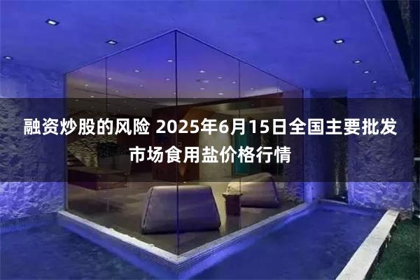 融资炒股的风险 2025年6月15日全国主要批发市场食用盐价格行情