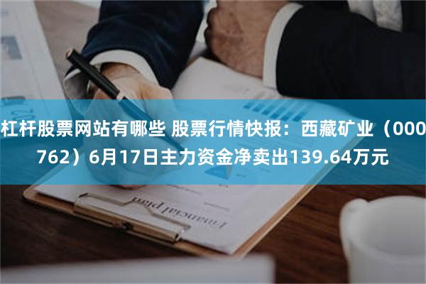 杠杆股票网站有哪些 股票行情快报：西藏矿业（000762）6月17日主力资金净卖出139.64万元