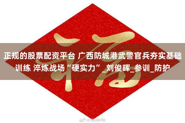 正规的股票配资平台 广西防城港武警官兵夯实基础训练 淬炼战场“硬实力”_刘俊晖_参训_防护