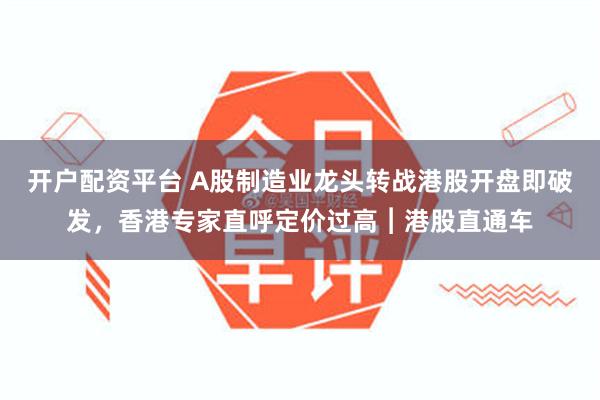 开户配资平台 A股制造业龙头转战港股开盘即破发，香港专家直呼定价过高︱港股直通车