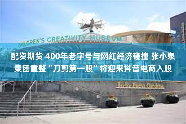 配资期货 400年老字号与网红经济碰撞 张小泉集团重整“刀剪第一股”将迎来抖音电商入股