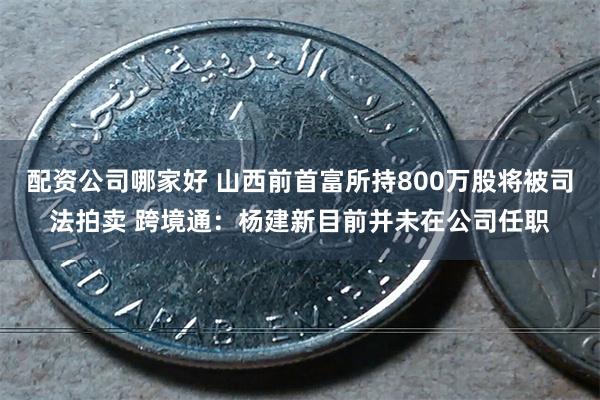 配资公司哪家好 山西前首富所持800万股将被司法拍卖 跨境通：杨建新目前并未在公司任职