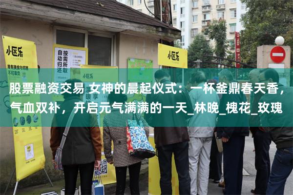 股票融资交易 女神的晨起仪式：一杯釜鼎春天香，气血双补，开启元气满满的一天_林晚_槐花_玫瑰