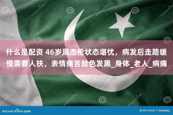 什么是配资 46岁周杰伦状态堪忧，病发后走路缓慢需要人扶，表情痛苦脸色发黑_身体_老人_病痛