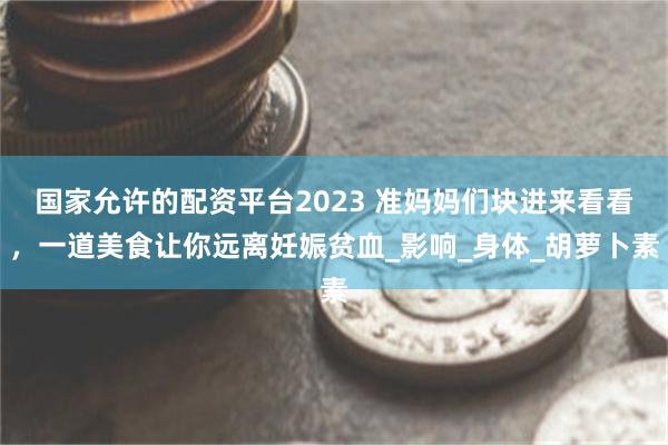 国家允许的配资平台2023 准妈妈们块进来看看，一道美食让你远离妊娠贫血_影响_身体_胡萝卜素