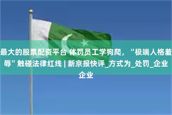 最大的股票配资平台 体罚员工学狗爬，“极端人格羞辱”触碰法律红线 | 新京报快评_方式为_处罚_企业