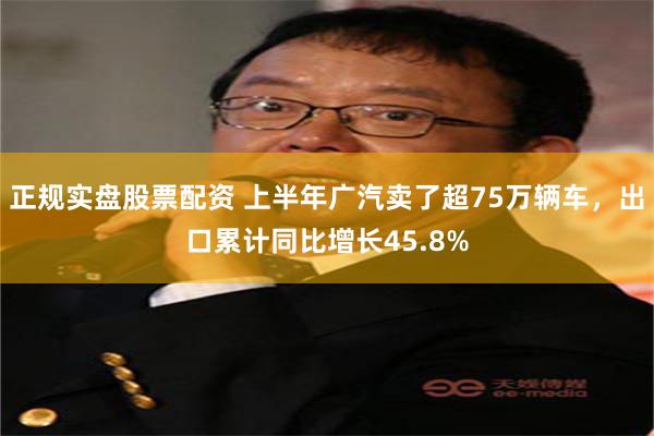 正规实盘股票配资 上半年广汽卖了超75万辆车，出口累计同比增长45.8%