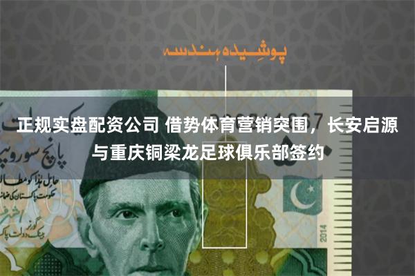 正规实盘配资公司 借势体育营销突围，长安启源与重庆铜梁龙足球俱乐部签约